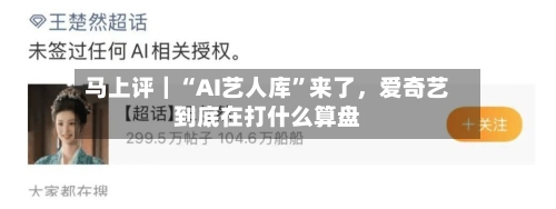 马上评｜“AI艺人库”来了，爱奇艺到底在打什么算盘-第3张图片