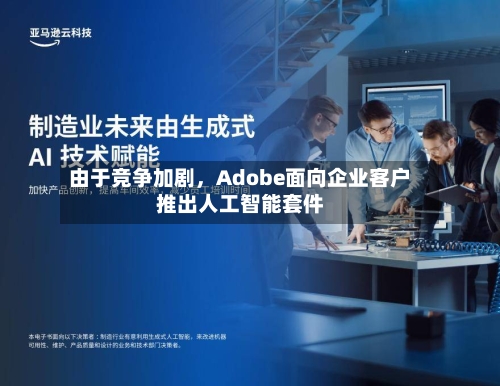 由于竞争加剧，Adobe面向企业客户推出人工智能套件-第2张图片