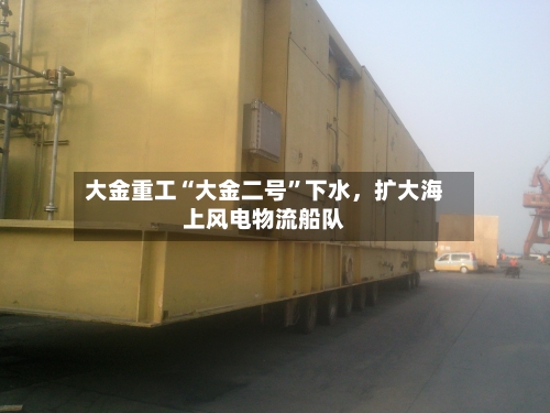 大金重工“大金二号”下水	，扩大海上风电物流船队-第1张图片