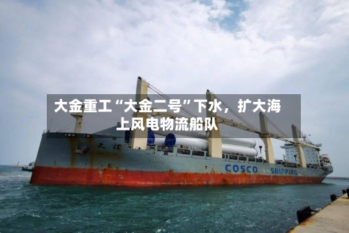 大金重工“大金二号”下水	，扩大海上风电物流船队-第3张图片