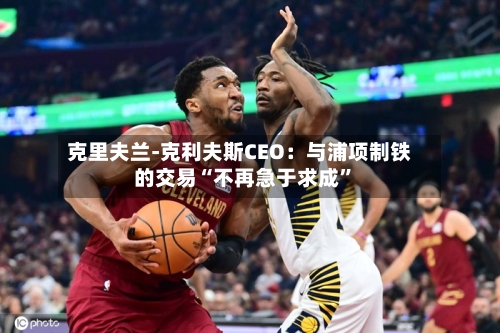 克里夫兰-克利夫斯CEO：与浦项制铁的交易“不再急于求成	”-第1张图片