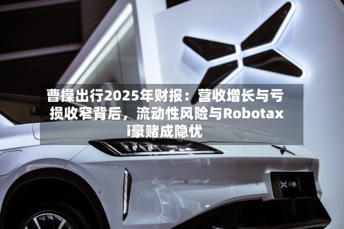 曹操出行2025年财报：营收增长与亏损收窄背后，流动性风险与Robotaxi豪赌成隐忧-第2张图片