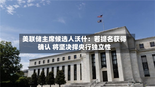 美联储主席候选人沃什：若提名获得确认 将坚决捍央行独立性-第1张图片
