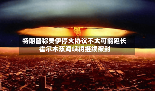 特朗普称美伊停火协议不太可能延长 霍尔木兹海峡将继续被封-第1张图片