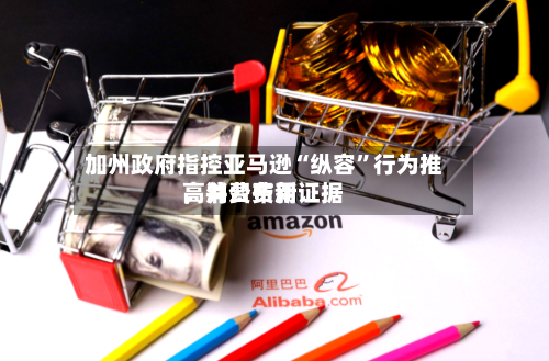 加州政府指控亚马逊“纵容”行为推高消费费用，并公布新证据-第1张图片