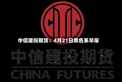中信建投期货：4月21日黑色系早报-第1张图片