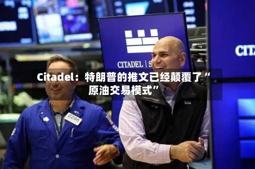 Citadel：特朗普的推文已经颠覆了“原油交易模式”-第3张图片