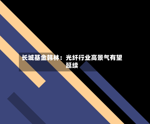 长城基金韩林:光纤行业高景气有望延续-第3张图片