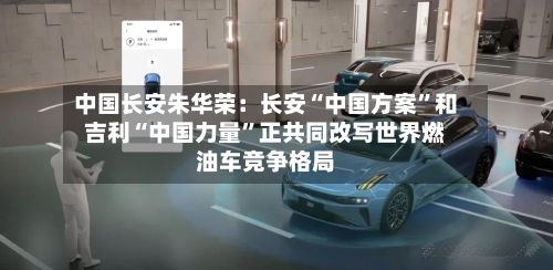 中国长安朱华荣：长安“中国方案”和吉利“中国力量”正共同改写世界燃油车竞争格局-第1张图片