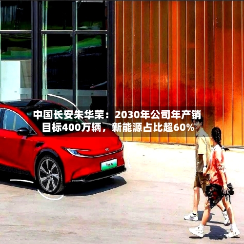 中国长安朱华荣：2030年公司年产销目标400万辆，新能源占比超60%-第1张图片