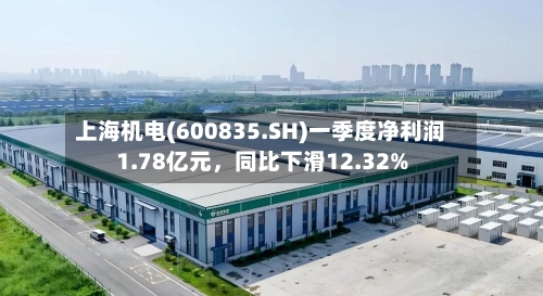 上海机电(600835.SH)一季度净利润1.78亿元，同比下滑12.32%-第1张图片