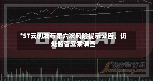 *ST云创发布第六次风险提示公告，仍处监管立案调查-第1张图片