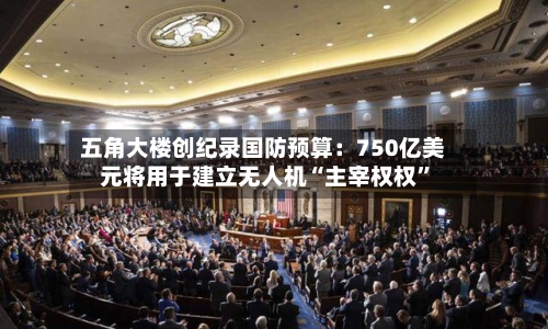 五角大楼创纪录国防预算：750亿美元将用于建立无人机“主宰权权	”-第1张图片