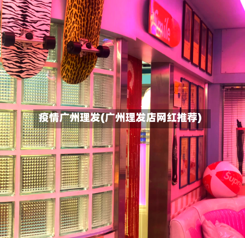 疫情广州理发(广州理发店网红推荐)-第1张图片