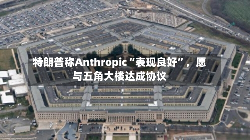 特朗普称Anthropic“表现良好”	，愿与五角大楼达成协议-第1张图片