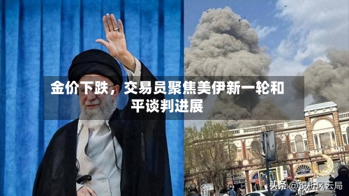 金价下跌	，交易员聚焦美伊新一轮和平谈判进展-第1张图片