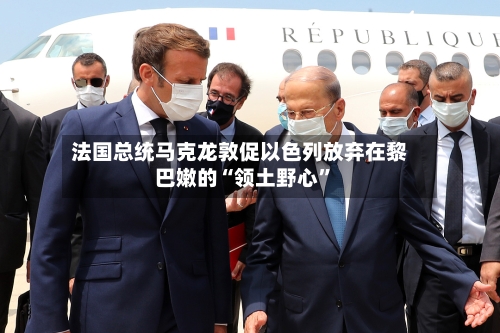 法国总统马克龙敦促以色列放弃在黎巴嫩的“领土野心”-第2张图片