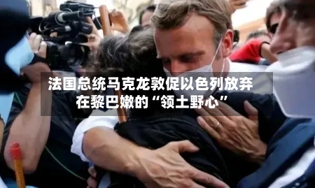 法国总统马克龙敦促以色列放弃在黎巴嫩的“领土野心”-第1张图片