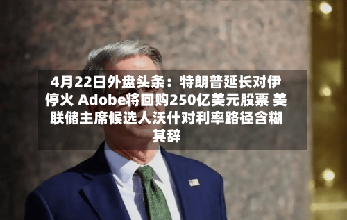 4月22日外盘头条:特朗普延长对伊停火 Adobe将回购250亿美元股票 美联储主席候选人沃什对利率路径含糊其辞-第2张图片