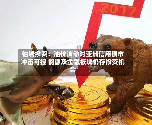 柏瑞投资：油价波动对亚洲信用债市冲击可控 能源及金融板块仍存投资机会-第1张图片