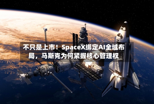 不只是上市！SpaceX绑定AI全域布局，马斯克为何紧握核心管理权-第1张图片