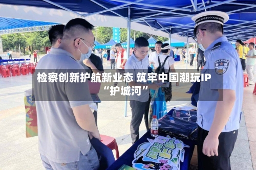 检察创新护航新业态 筑牢中国潮玩IP“护城河	”-第1张图片