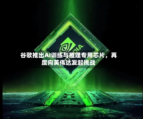 谷歌推出AI训练与推理专用芯片	，再度向英伟达发起挑战-第2张图片