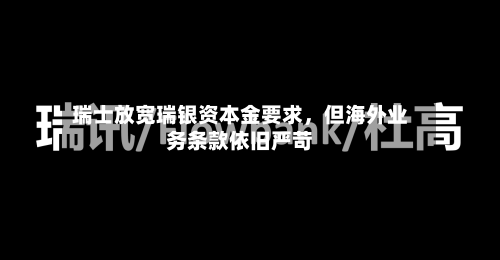 瑞士放宽瑞银资本金要求	，但海外业务条款依旧严苛-第1张图片