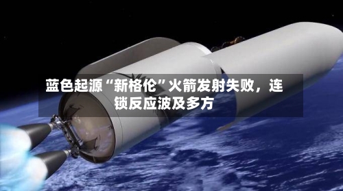 蓝色起源“新格伦	”火箭发射失败，连锁反应波及多方-第2张图片