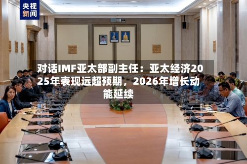 对话IMF亚太部副主任：亚太经济2025年表现远超预期，2026年增长动能延续-第3张图片