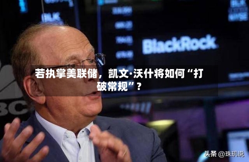 若执掌美联储，凯文·沃什将如何“打破常规”？-第2张图片