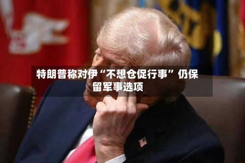 特朗普称对伊“不想仓促行事” 仍保留军事选项-第3张图片