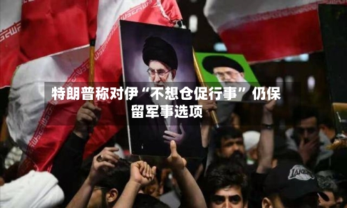 特朗普称对伊“不想仓促行事” 仍保留军事选项-第2张图片