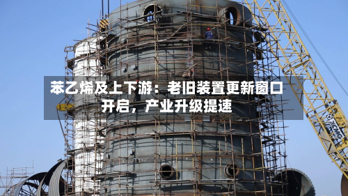 苯乙烯及上下游：老旧装置更新窗口开启	，产业升级提速-第2张图片