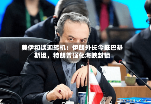 美伊和谈迎转机：伊朗外长今抵巴基斯坦，特朗普强化海峡封锁-第1张图片