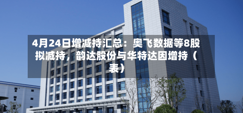 4月24日增减持汇总：奥飞数据等8股拟减持，韵达股份与华特达因增持（表）-第1张图片