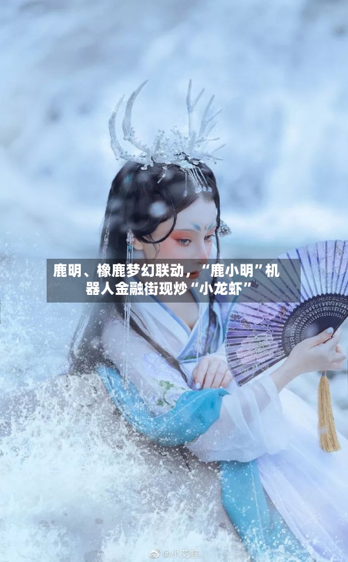 鹿明	、橡鹿梦幻联动，“鹿小明”机器人金融街现炒“小龙虾”-第2张图片