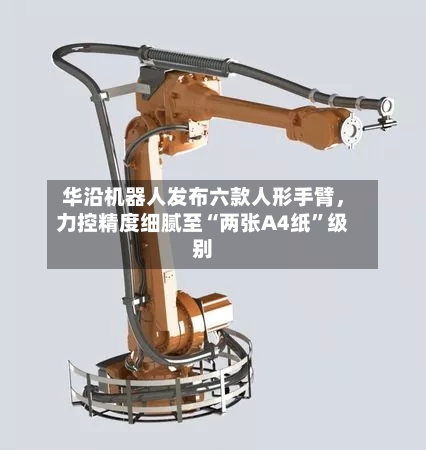 华沿机器人发布六款人形手臂，力控精度细腻至“两张A4纸”级别-第2张图片