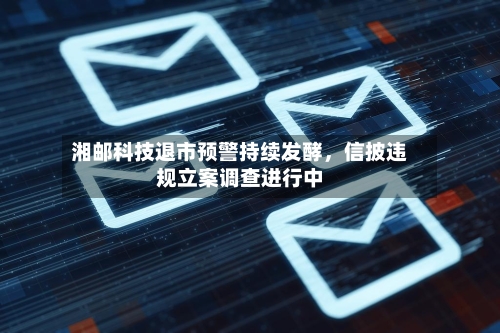湘邮科技退市预警持续发酵，信披违规立案调查进行中-第1张图片