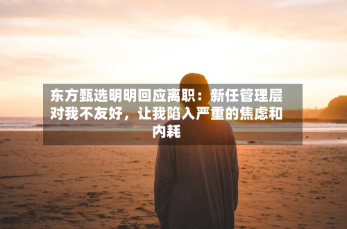 东方甄选明明回应离职：新任管理层对我不友好，让我陷入严重的焦虑和内耗-第3张图片