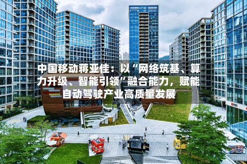 中国移动蒋亚佳：以“网络筑基、算力升级、智能引领”融合能力	，赋能自动驾驶产业高质量发展-第3张图片