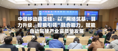 中国移动蒋亚佳：以“网络筑基、算力升级、智能引领	”融合能力	，赋能自动驾驶产业高质量发展-第2张图片