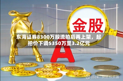 东海证券8300万股流拍后再上架，起拍价下调5350万至3.2亿元-第3张图片