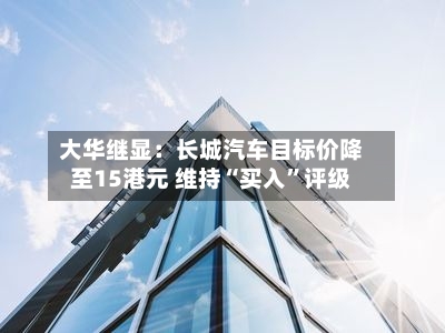 大华继显：长城汽车目标价降至15港元 维持“买入”评级-第1张图片