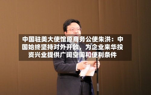 中国驻美大使馆原商务公使朱洪：中国始终坚持对外开放，为企业来华投资兴业提供广阔空间和便利条件-第2张图片