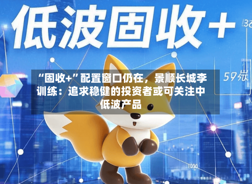 “固收+”配置窗口仍在	，景顺长城李训练：追求稳健的投资者或可关注中低波产品-第1张图片