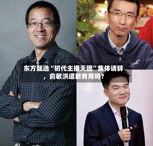 东方甄选“初代主播天团”集体请辞	，俞敏洪道歉有用吗？-第3张图片