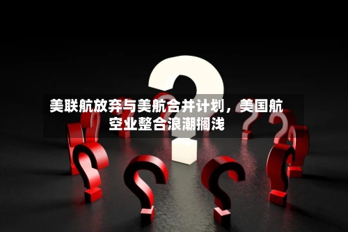 美联航放弃与美航合并计划，美国航空业整合浪潮搁浅-第3张图片