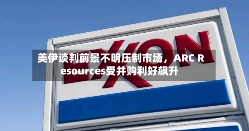美伊谈判前景不明压制市场，ARC Resources受并购利好飙升-第1张图片