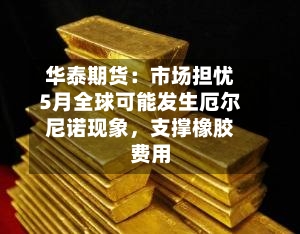 华泰期货：市场担忧5月全球可能发生厄尔尼诺现象，支撑橡胶费用-第1张图片